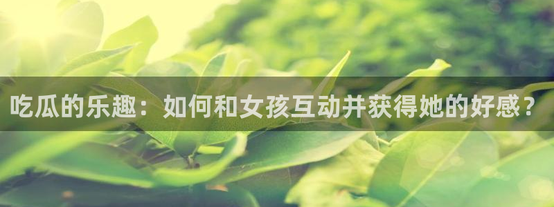 吃瓜www：吃瓜的乐趣：如何和女孩互动并获得她的好感？