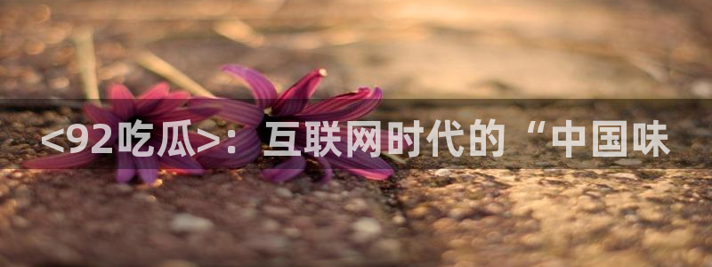 51cgfun吃瓜今日吃瓜必吃:<92吃瓜>:互联网时代的“中国味