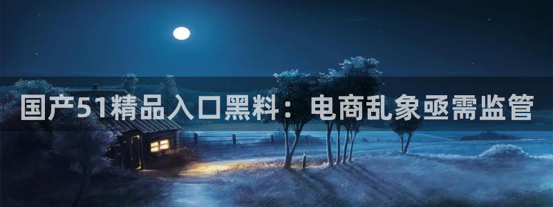 51吃瓜onlyfans网黄：国产51精品入口黑料：电商乱象亟需监管
